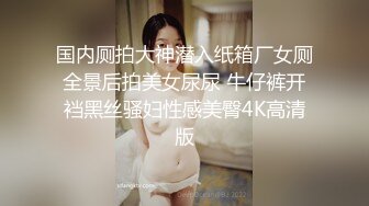 国内厕拍大神潜入纸箱厂女厕全景后拍美女尿尿 牛仔裤开裆黑丝骚妇性感美臀4K高清版