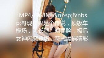 [MP4/ 968M]&nbsp;&nbsp;哥现在只是个传说，顶级车模场，大长腿，明星脸，极品女神闪亮登场，花式爆操精彩