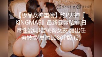 【极品女神重磅】约P大神『KINGMAS』最新暴爽私拍 日常性爱调J蜜桃臀女友 露出任务被操 高清1080P版 (2)