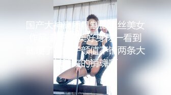 国产大神高质量制服黑丝美女作品 肤白貌美好身材一看到就硬了，妹子颜值不错两条大长腿夹的销魂啊