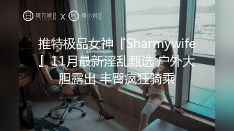 推特极品女神『Sharmywife』11月最新淫乱甄选 户外大胆露出 丰臀疯狂骑乘